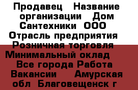 Продавец › Название организации ­ Дом Сантехники, ООО › Отрасль предприятия ­ Розничная торговля › Минимальный оклад ­ 1 - Все города Работа » Вакансии   . Амурская обл.,Благовещенск г.